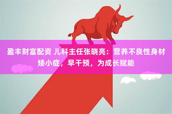 盈豐財富配資 兒科主任張曉亮:營養不良性身材矮小癥,早干預,為成長賦能