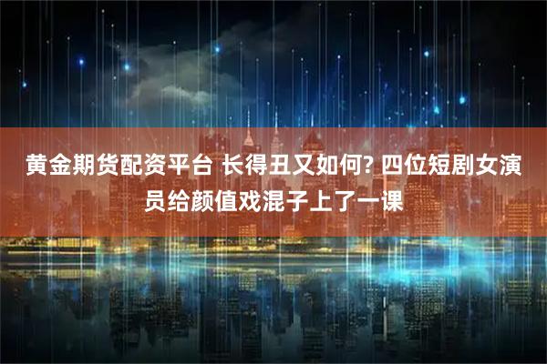 黃金期貨配資平臺 長得丑又如何? 四位短劇女演員給顏值戲混子上了一課