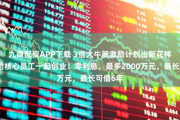 九鼎配資APP下載 3倍大牛股激勵計劃出新花樣，借錢給核心員工一起創(chuàng)業(yè)！零利息，最多2000萬元，最長可借6年