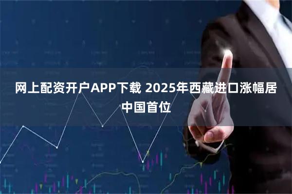 網上配資開戶APP下載 2025年西藏進口漲幅居中國首位